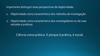 Importante distinguir duas perspectivas de objetividade:
1. Objetividade como característica dos métodos de investigação
2. Objetividade como característica dos investigadores ou de suas
atitudes e práticas
Ciência como prática. E porque é prática, é social.
 