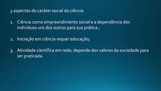 3 aspectos do caráter social da ciência:
1. Ciência como empreendimento social e a dependência dos
indivíduos uns dos outros para sua prática ;
2. Iniciação em ciência requer educação;
3. Atividade científica em rede; depende dos valores da sociedade para
ser praticada.
 