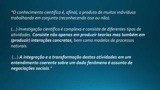 ”O conhecimento científico é, afinal, o produto de muitos indivíduos
trabalhando em conjunto (reconhecendo isso ou não).
(...) Investigação científica é complexa e consiste de diferentes tipos de
atividades. Consiste não apenas em produzir teorias mas também em
(produzir) interações concretas, bem como modelos de processos
naturais.
(...) A integração e a transformação destas atividades em um
entendimento coerente sobre um dado fenômeno é assunto de
negociações sociais.”
 