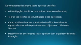Algumas ideias de Longino sobre a prática científica:
• A investigação científica é uma prática humana colaborativa;
• Teorias são resultado da investigação e não o processo;
• Como atividade humana, a atividade científica é socialmente
organizada em modos que afetam seus objetivos e critérios de
sucesso;
• Desenvolve-se em contexto social e político com o qual tem dinâmica
interação.
 