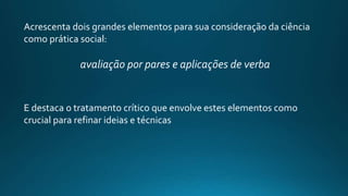 Acrescenta dois grandes elementos para sua consideração da ciência
como prática social:
avaliação por pares e aplicações de verba
E destaca o tratamento crítico que envolve estes elementos como
crucial para refinar ideias e técnicas
 