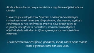 Ainda sobre o dilema do que consistiria e regularia a objetividade na
ciência:
”Uma vez que a relação entre hipóteses e evidência é mediada por
conhecimentos existentes que não podem ser, eles mesmos, sujeitos a
confirmação ou não confirmação empírica e que podem surgir de
inspirações metafísicas e normativas, seria um erro identificar a
objetividade de métodos científicos apenas por suas características
empíricas.”
O conhecimento científico é, portanto, social, tanto pelos modos
como é gerado como por seus usos.
 