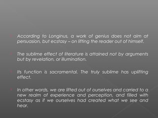  According to Longinus, a work of genius does not aim at
persuasion, but ecstasy – on lifting the reader out of himself.
 The sublime effect of literature is attained not by arguments
but by revelation, or illumination.
 Its function is sacramental. The truly sublime has uplifting
effect.
 In other words, we are lifted out of ourselves and carried to a
new realm of experience and perception, and filled with
ecstasy as if we ourselves had created what we see and
hear.
 