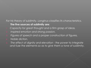 For his theory of sublimity, Longinus classifies its characteristics.
The five sources of sublimity are:
1. Capacity for great thought and a firm grasp of ideas,
2. Inspired emotion and strong passion,
3. Figures of speech and a proper construction of figures,
4. Noble diction,
5. The effect of dignity and elevation - the power to integrate
and fuse the elements so as to give them a tone of sublimity.
 