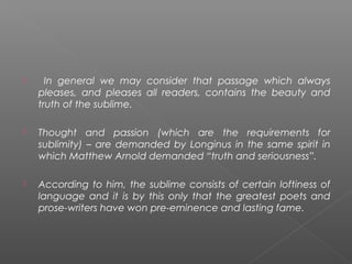  In general we may consider that passage which always
pleases, and pleases all readers, contains the beauty and
truth of the sublime.
 Thought and passion (which are the requirements for
sublimity) – are demanded by Longinus in the same spirit in
which Matthew Arnold demanded “truth and seriousness”.
 According to him, the sublime consists of certain loftiness of
language and it is by this only that the greatest poets and
prose-writers have won pre-eminence and lasting fame.
 