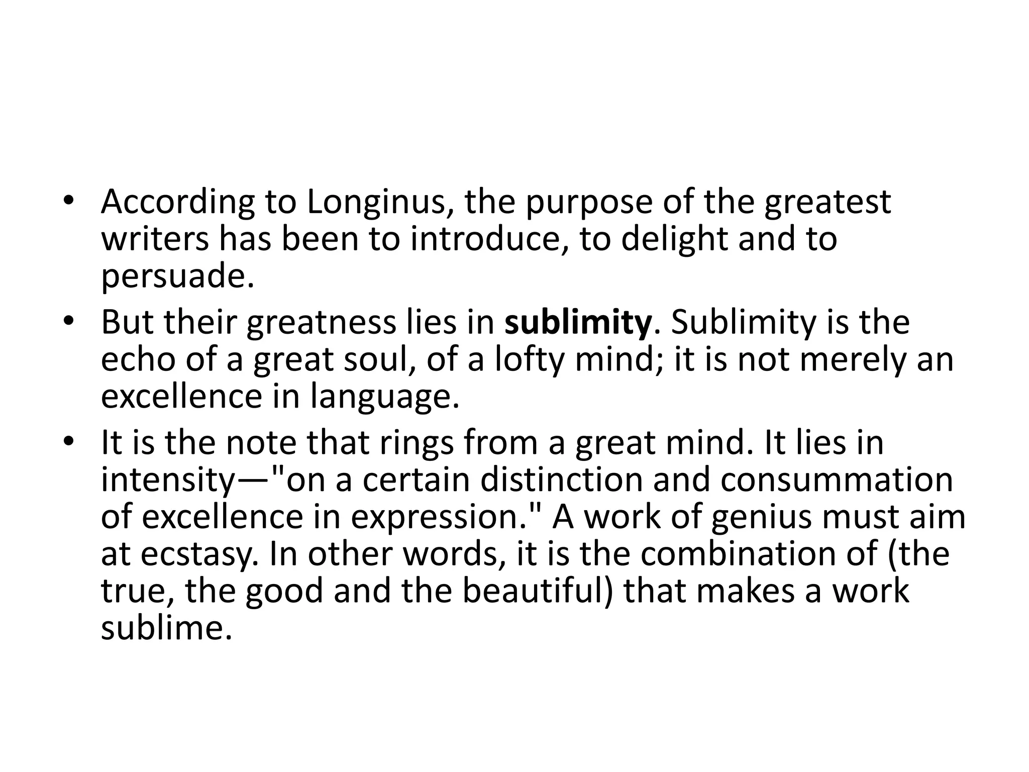 • According to Longinus, the purpose of the greatest
writers has been to introduce, to delight and to
persuade.
• But their greatness lies in sublimity. Sublimity is the
echo of a great soul, of a lofty mind; it is not merely an
excellence in language.
• It is the note that rings from a great mind. It lies in
intensity—"on a certain distinction and consummation
of excellence in expression." A work of genius must aim
at ecstasy. In other words, it is the combination of (the
true, the good and the beautiful) that makes a work
sublime.
 