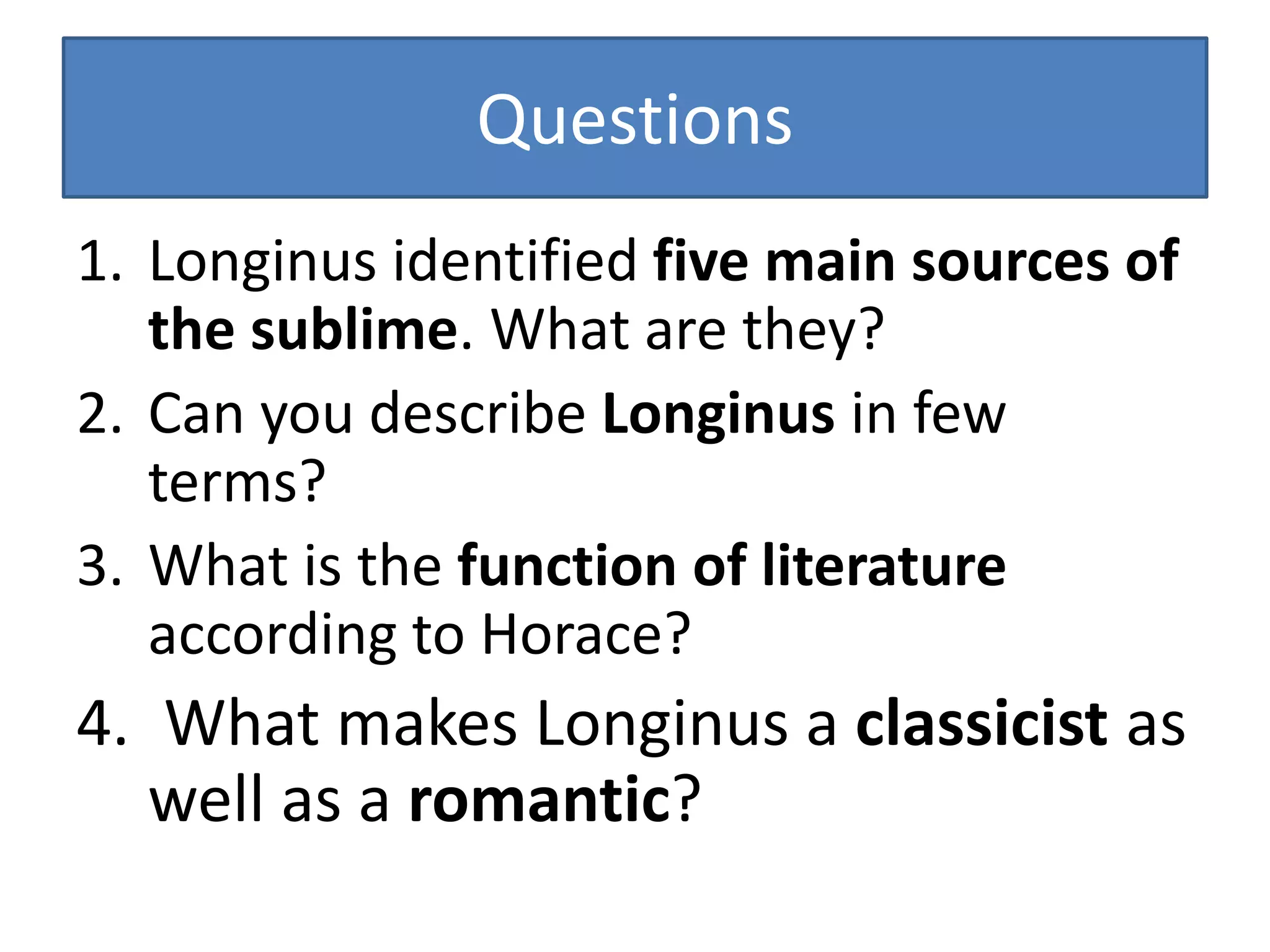 Questions
1. Longinus identified five main sources of
the sublime. What are they?
2. Can you describe Longinus in few
terms?
3. What is the function of literature
according to Horace?
4. What makes Longinus a classicist as
well as a romantic?
 