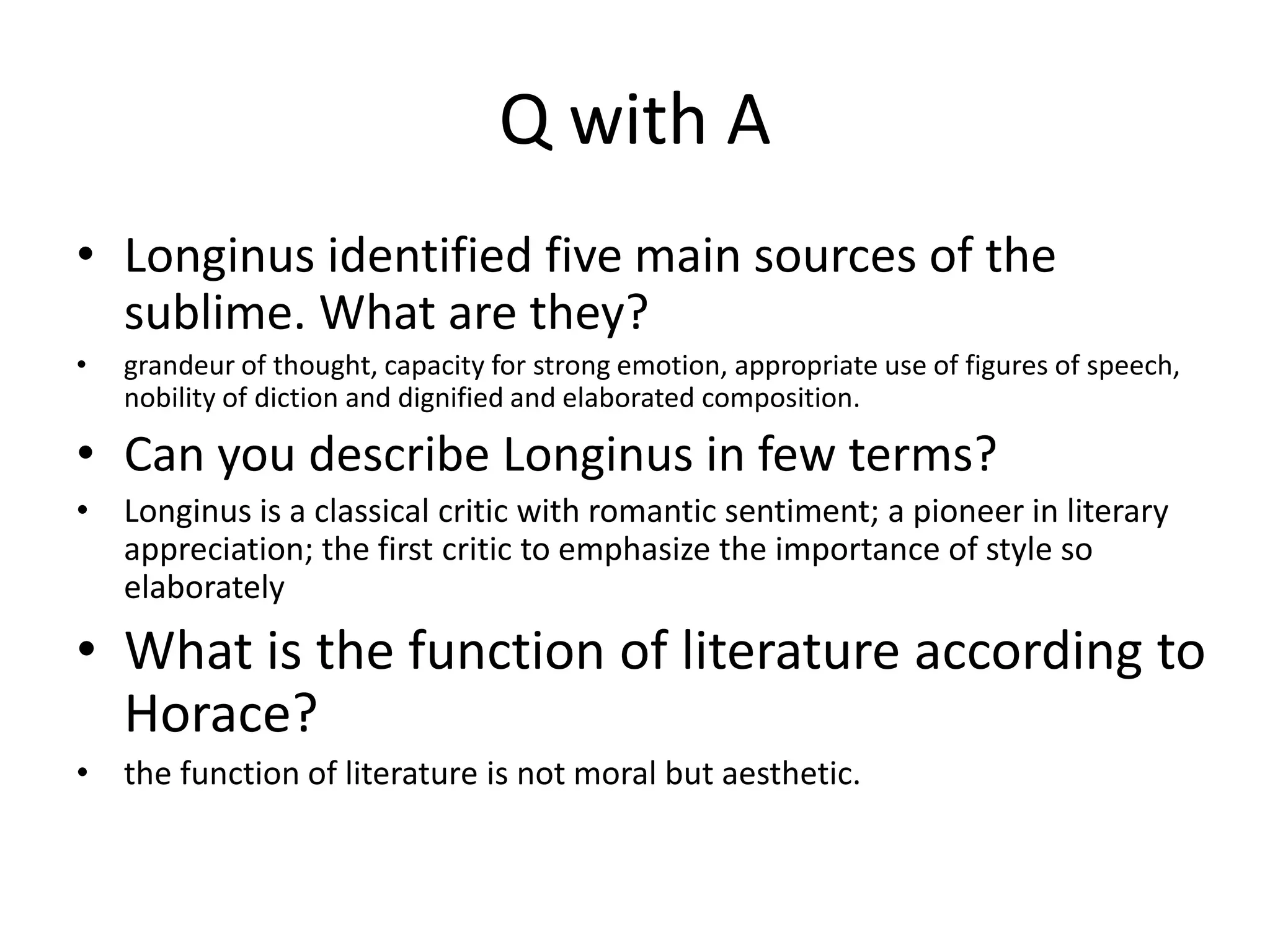 Q with A
• Longinus identified five main sources of the
sublime. What are they?
• grandeur of thought, capacity for strong emotion, appropriate use of figures of speech,
nobility of diction and dignified and elaborated composition.
• Can you describe Longinus in few terms?
• Longinus is a classical critic with romantic sentiment; a pioneer in literary
appreciation; the first critic to emphasize the importance of style so
elaborately
• What is the function of literature according to
Horace?
• the function of literature is not moral but aesthetic.
 