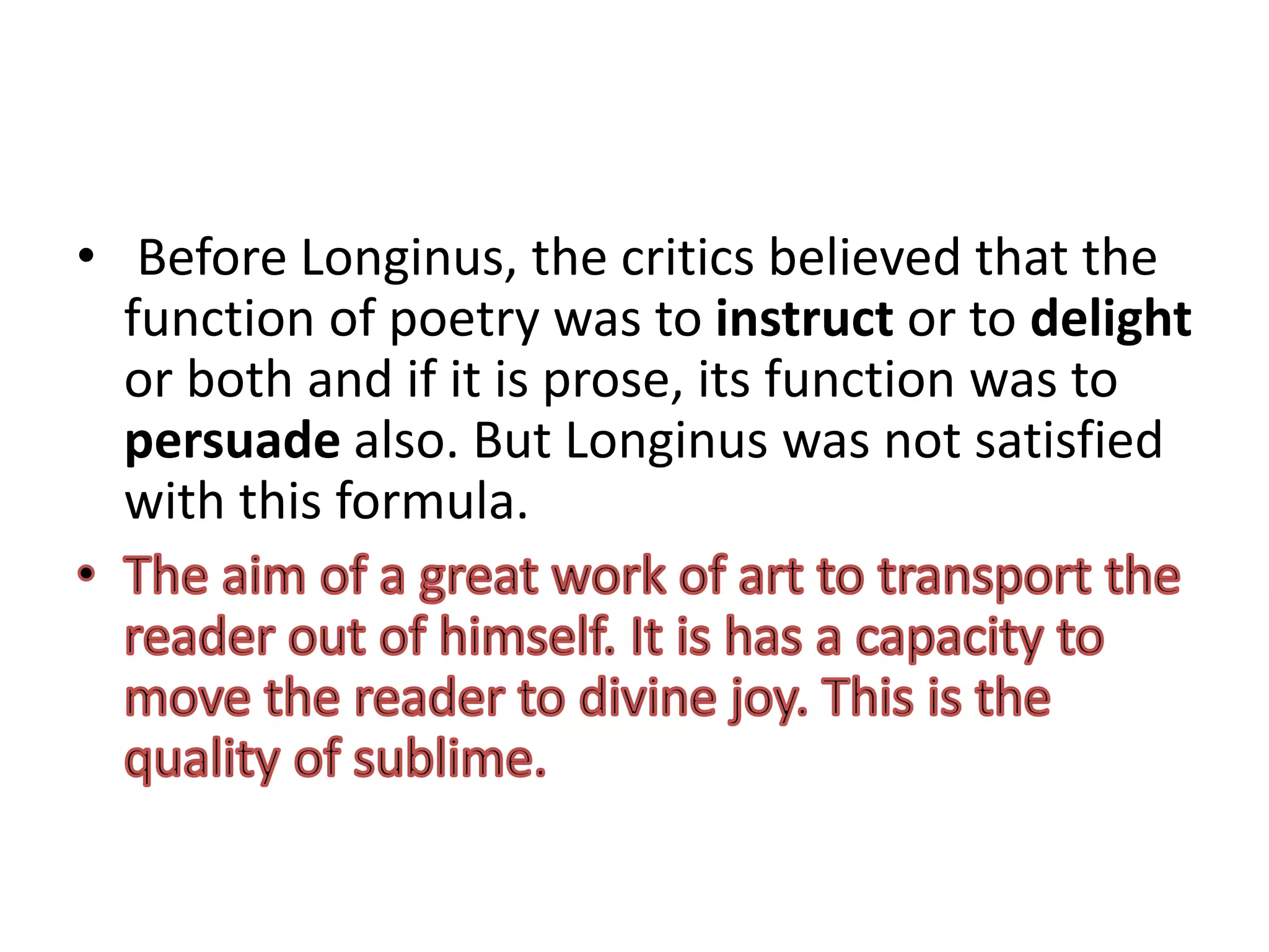 • Before Longinus, the critics believed that the
function of poetry was to instruct or to delight
or both and if it is prose, its function was to
persuade also. But Longinus was not satisfied
with this formula.
 