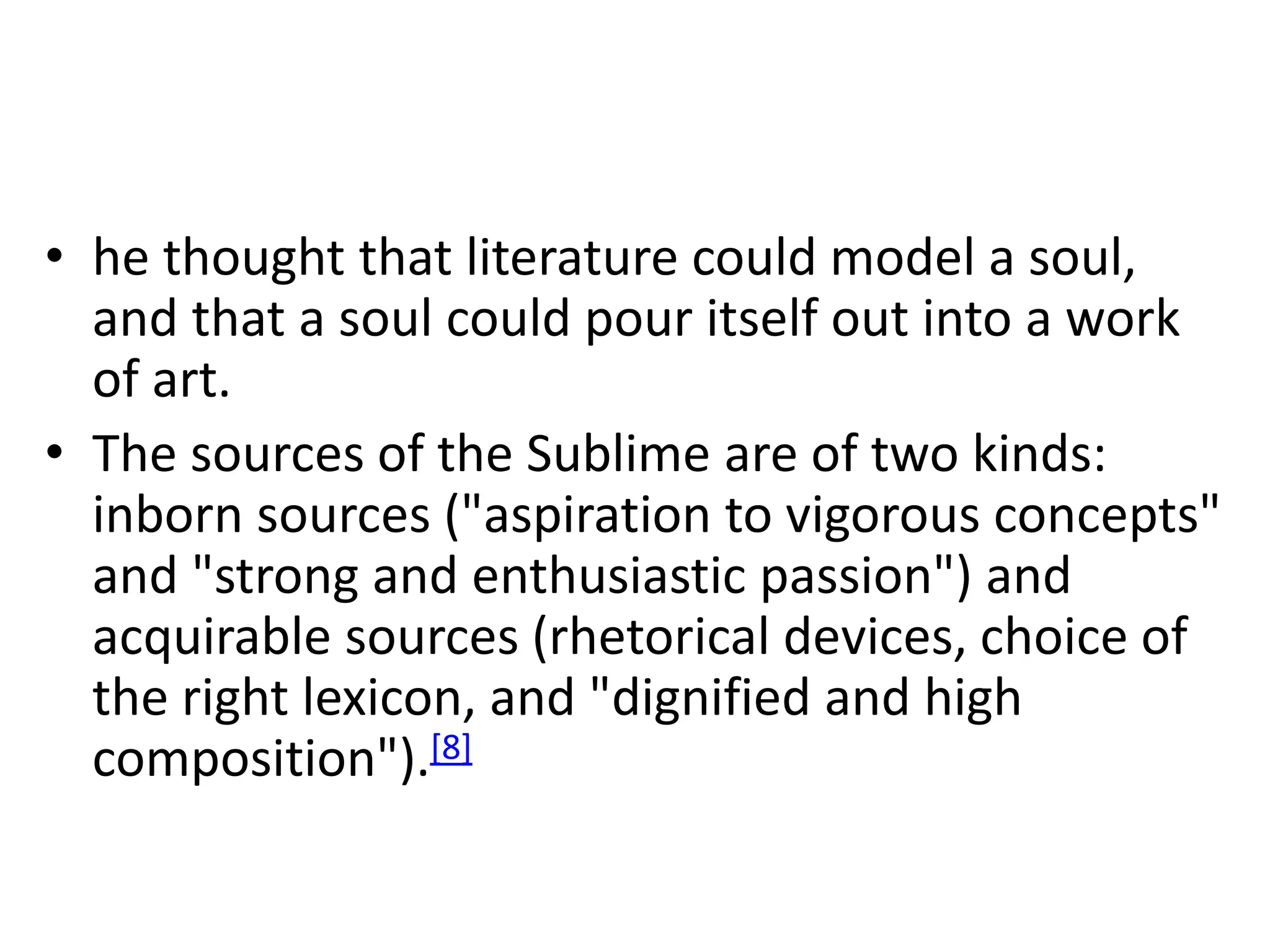 • he thought that literature could model a soul,
and that a soul could pour itself out into a work
of art.
• The sources of the Sublime are of two kinds:
inborn sources ("aspiration to vigorous concepts"
and "strong and enthusiastic passion") and
acquirable sources (rhetorical devices, choice of
the right lexicon, and "dignified and high
composition").[8]
 