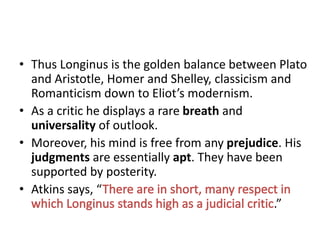 • Thus Longinus is the golden balance between Plato
and Aristotle, Homer and Shelley, classicism and
Romanticism down to Eliot’s modernism.
• As a critic he displays a rare breath and
universality of outlook.
• Moreover, his mind is free from any prejudice. His
judgments are essentially apt. They have been
supported by posterity.
• Atkins says, “
.”
 