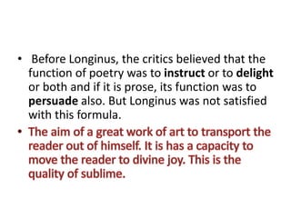 • Before Longinus, the critics believed that the
function of poetry was to instruct or to delight
or both and if it is prose, its function was to
persuade also. But Longinus was not satisfied
with this formula.
 
