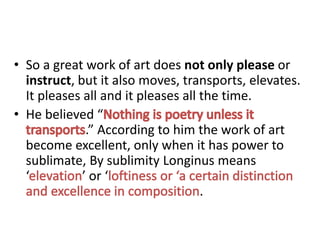 • So a great work of art does not only please or
instruct, but it also moves, transports, elevates.
It pleases all and it pleases all the time.
• He believed “
.” According to him the work of art
become excellent, only when it has power to
sublimate, By sublimity Longinus means
‘ ’ or ‘
.
 