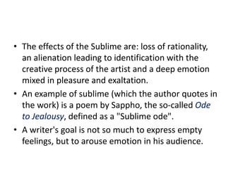 • The effects of the Sublime are: loss of rationality,
an alienation leading to identification with the
creative process of the artist and a deep emotion
mixed in pleasure and exaltation.
• An example of sublime (which the author quotes in
the work) is a poem by Sappho, the so-called Ode
to Jealousy, defined as a "Sublime ode".
• A writer's goal is not so much to express empty
feelings, but to arouse emotion in his audience.
 