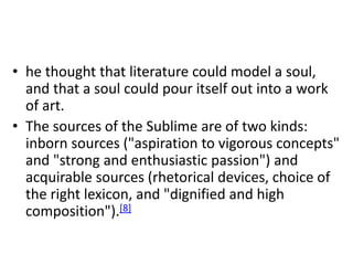 • he thought that literature could model a soul,
and that a soul could pour itself out into a work
of art.
• The sources of the Sublime are of two kinds:
inborn sources ("aspiration to vigorous concepts"
and "strong and enthusiastic passion") and
acquirable sources (rhetorical devices, choice of
the right lexicon, and "dignified and high
composition").[8]
 