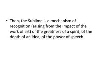 • Then, the Sublime is a mechanism of
recognition (arising from the impact of the
work of art) of the greatness of a spirit, of the
depth of an idea, of the power of speech.
 