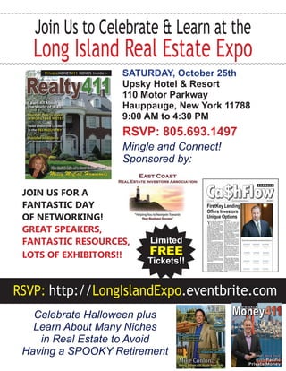 Join Us to Celebrate & Learn at the 
Long Island Real Estate Expo 
SATURDAY, October 25th 
Upsky Hotel & Resort 
110 Motor Parkway 
Hauppauge, New York 11788 
9:00 AM to 4:30 PM 
RSVP: 805.693.1497 
Mingle and Connect! 
Sponsored by: 
Limited 
FREE 
Tickets!! 
Join us for a 
FANTASTIC DAY 
oF nETWORKING! 
GREAT SPEAKERS, 
FANTASTIC RESOURCES, 
LOTS OF EXHIBITORS!! 
RSVP: http://LongIslandExpo.eventbrite.com 
Celebrate Halloween plus 
Learn About Many Niches 
in Real Estate to Avoid 
Having a Spooky Retirement 
