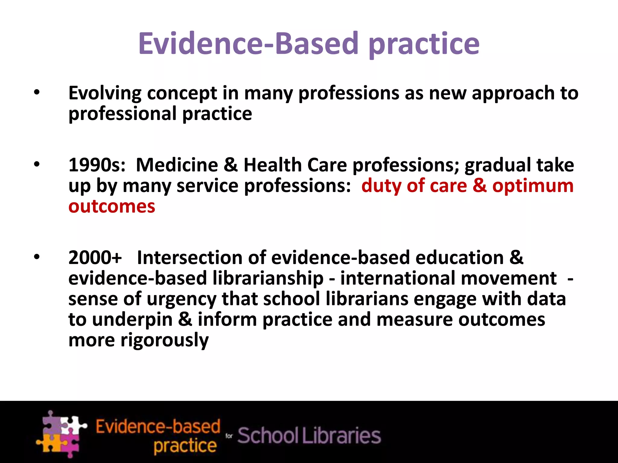 Evidence-Based practice
• Evolving concept in many professions as new approach to
professional practice
• 1990s: Medicine & Health Care professions; gradual take
up by many service professions: duty of care & optimum
outcomes
• 2000+ Intersection of evidence-based education &
evidence-based librarianship - international movement -
sense of urgency that school librarians engage with data
to underpin & inform practice and measure outcomes
more rigorously
 