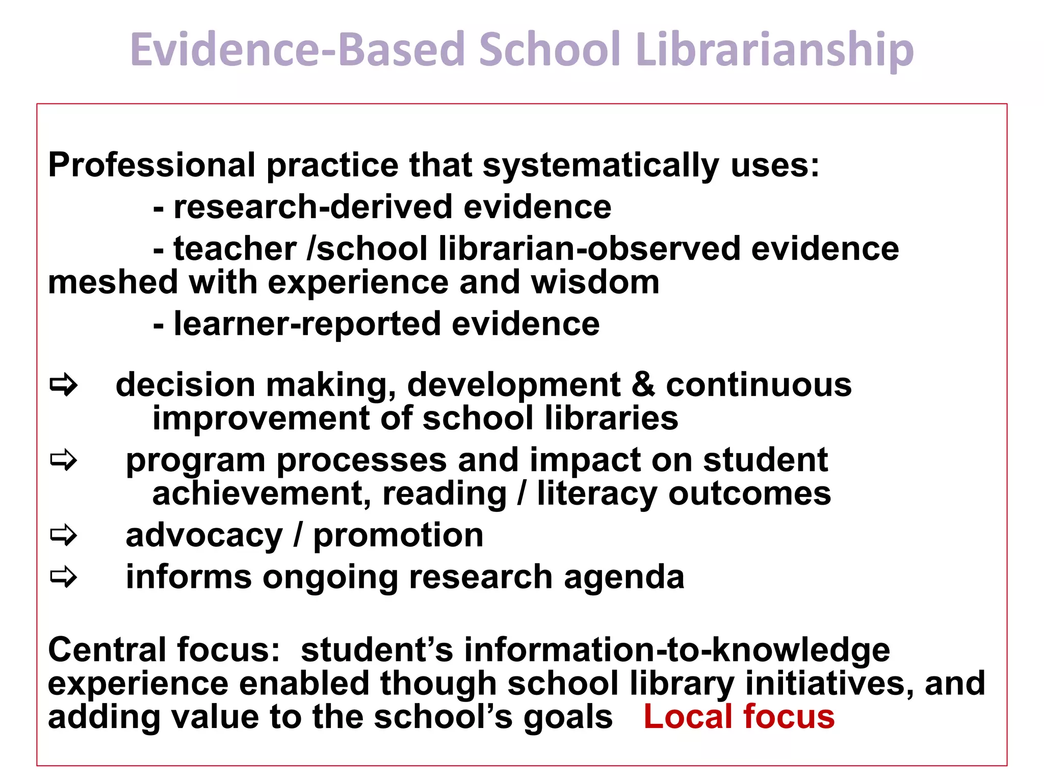 Evidence-Based School Librarianship
Professional practice that systematically uses:
- research-derived evidence
- teacher /school librarian-observed evidence
meshed with experience and wisdom
- learner-reported evidence
[ decision making, development & continuous
improvement of school libraries
[ program processes and impact on student
achievement, reading / literacy outcomes
[ advocacy / promotion
[ informs ongoing research agenda
Central focus: student’s information-to-knowledge
experience enabled though school library initiatives, and
adding value to the school’s goals Local focus
 