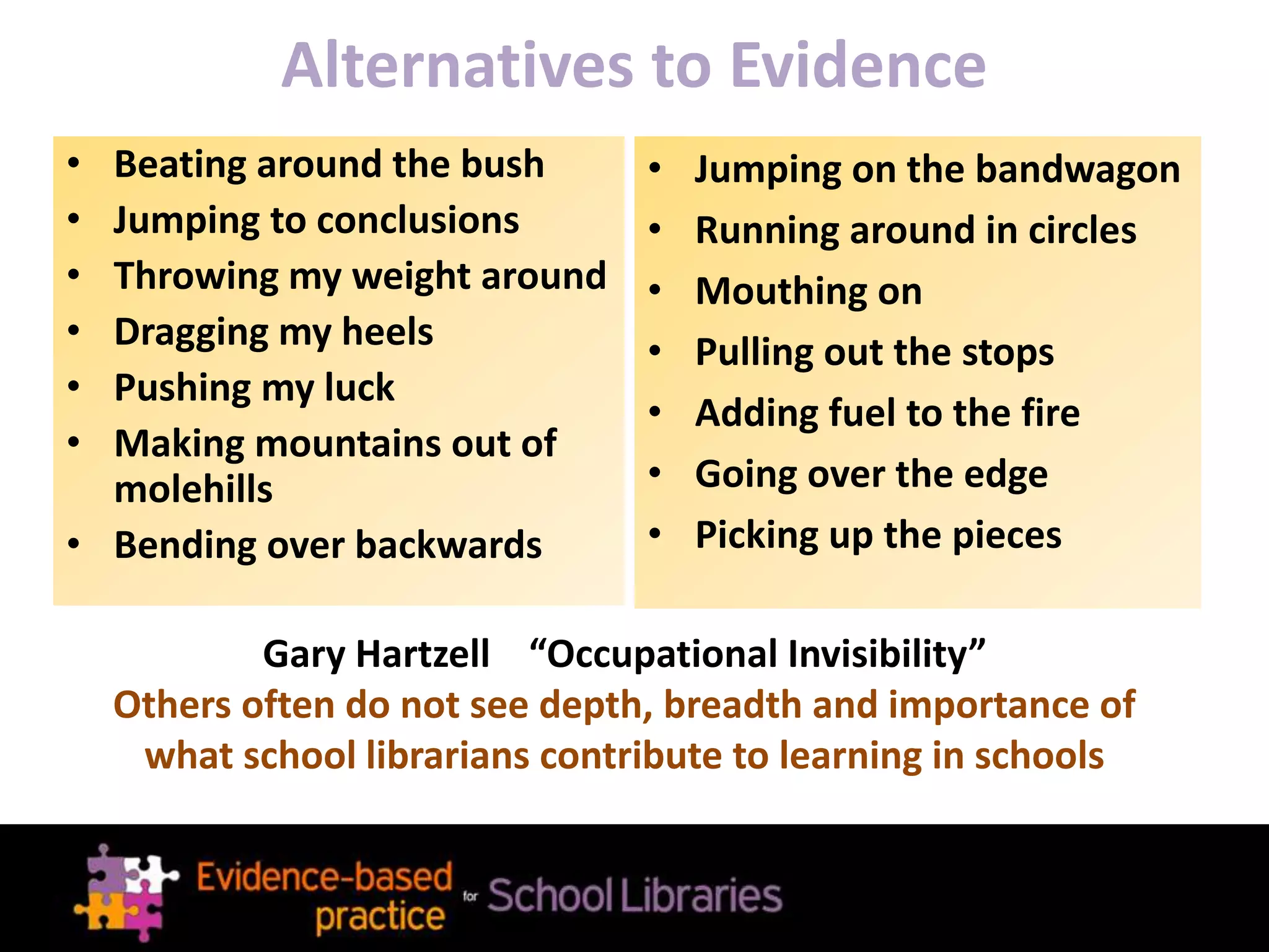 Alternatives to Evidence
• Beating around the bush
• Jumping to conclusions
• Throwing my weight around
• Dragging my heels
• Pushing my luck
• Making mountains out of
molehills
• Bending over backwards
• Jumping on the bandwagon
• Running around in circles
• Mouthing on
• Pulling out the stops
• Adding fuel to the fire
• Going over the edge
• Picking up the pieces
Gary Hartzell “Occupational Invisibility”
Others often do not see depth, breadth and importance of
what school librarians contribute to learning in schools
 
