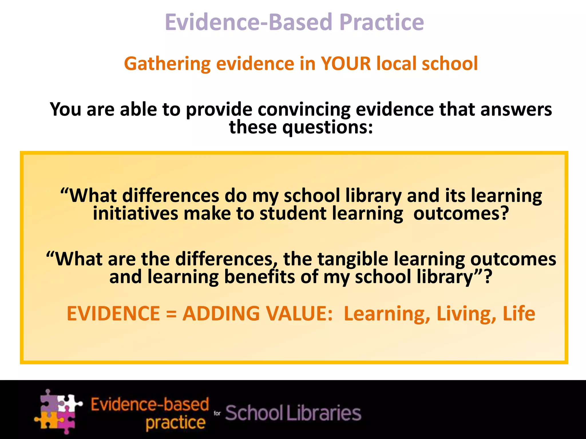Evidence-Based Practice
Gathering evidence in YOUR local school
You are able to provide convincing evidence that answers
these questions:
“What differences do my school library and its learning
initiatives make to student learning outcomes?
“What are the differences, the tangible learning outcomes
and learning benefits of my school library”?
EVIDENCE = ADDING VALUE: Learning, Living, Life
 
