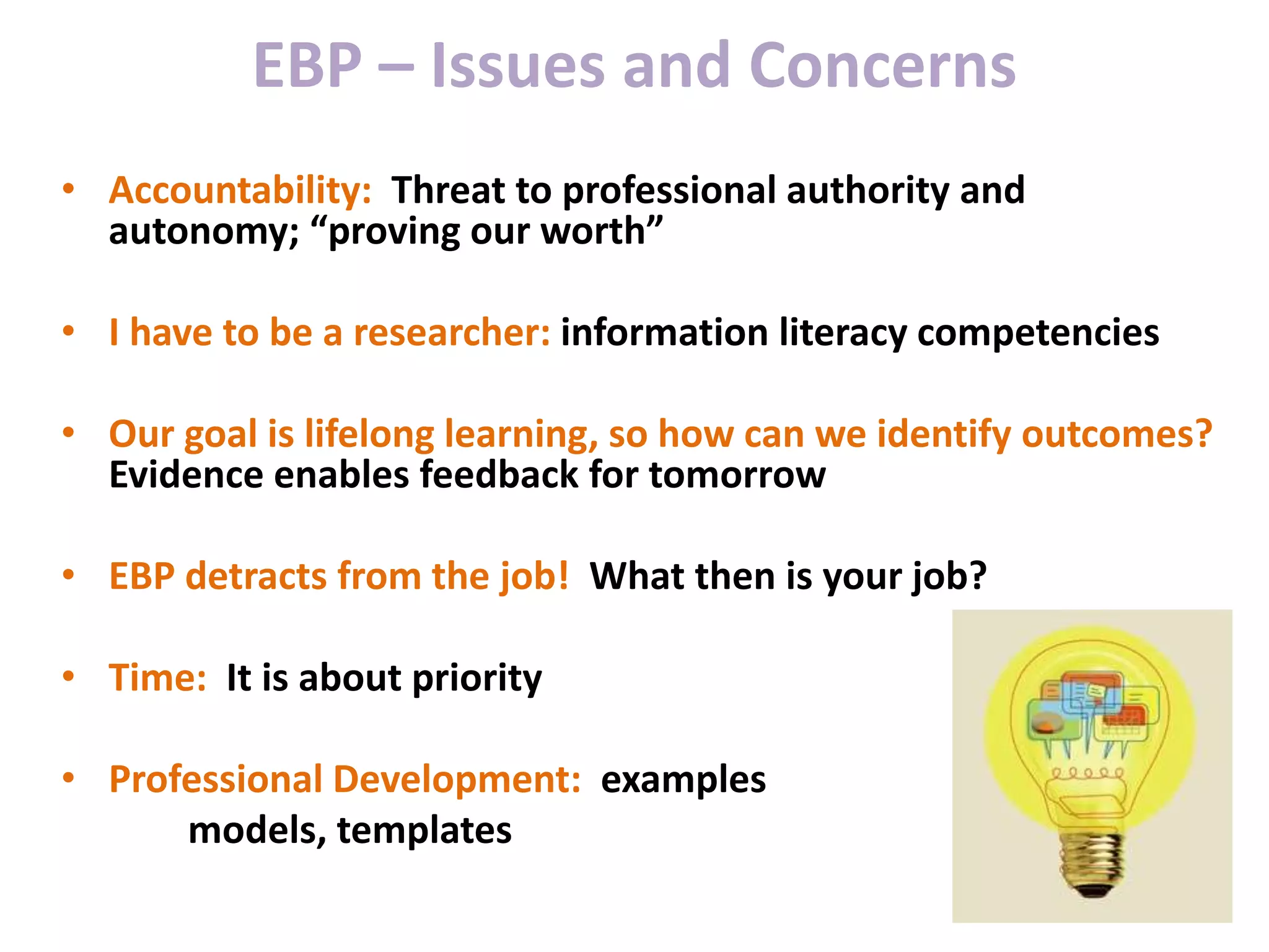 EBP – Issues and Concerns
• Accountability: Threat to professional authority and
autonomy; “proving our worth”
• I have to be a researcher: information literacy competencies
• Our goal is lifelong learning, so how can we identify outcomes?
Evidence enables feedback for tomorrow
• EBP detracts from the job! What then is your job?
• Time: It is about priority
• Professional Development: examples
models, templates
 