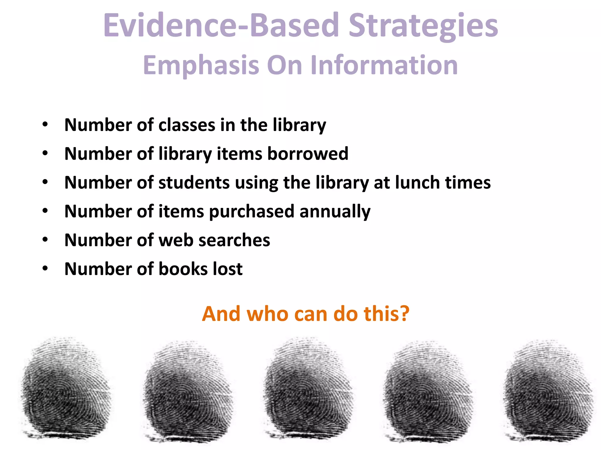 Evidence-Based Strategies
Emphasis On Information
• Number of classes in the library
• Number of library items borrowed
• Number of students using the library at lunch times
• Number of items purchased annually
• Number of web searches
• Number of books lost
And who can do this?
 