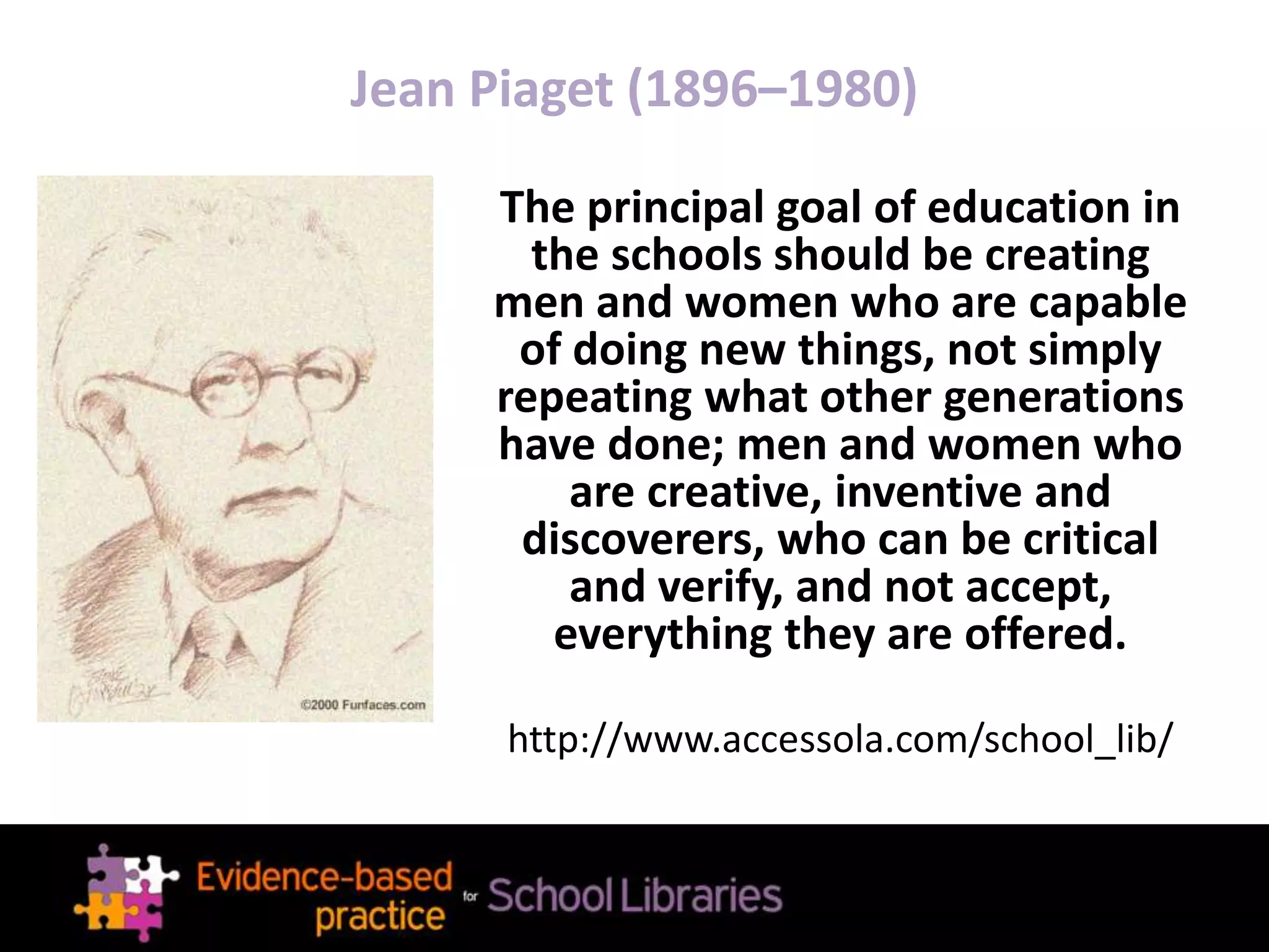 Jean Piaget (1896–1980)
The principal goal of education in
the schools should be creating
men and women who are capable
of doing new things, not simply
repeating what other generations
have done; men and women who
are creative, inventive and
discoverers, who can be critical
and verify, and not accept,
everything they are offered.
http://www.accessola.com/school_lib/
 