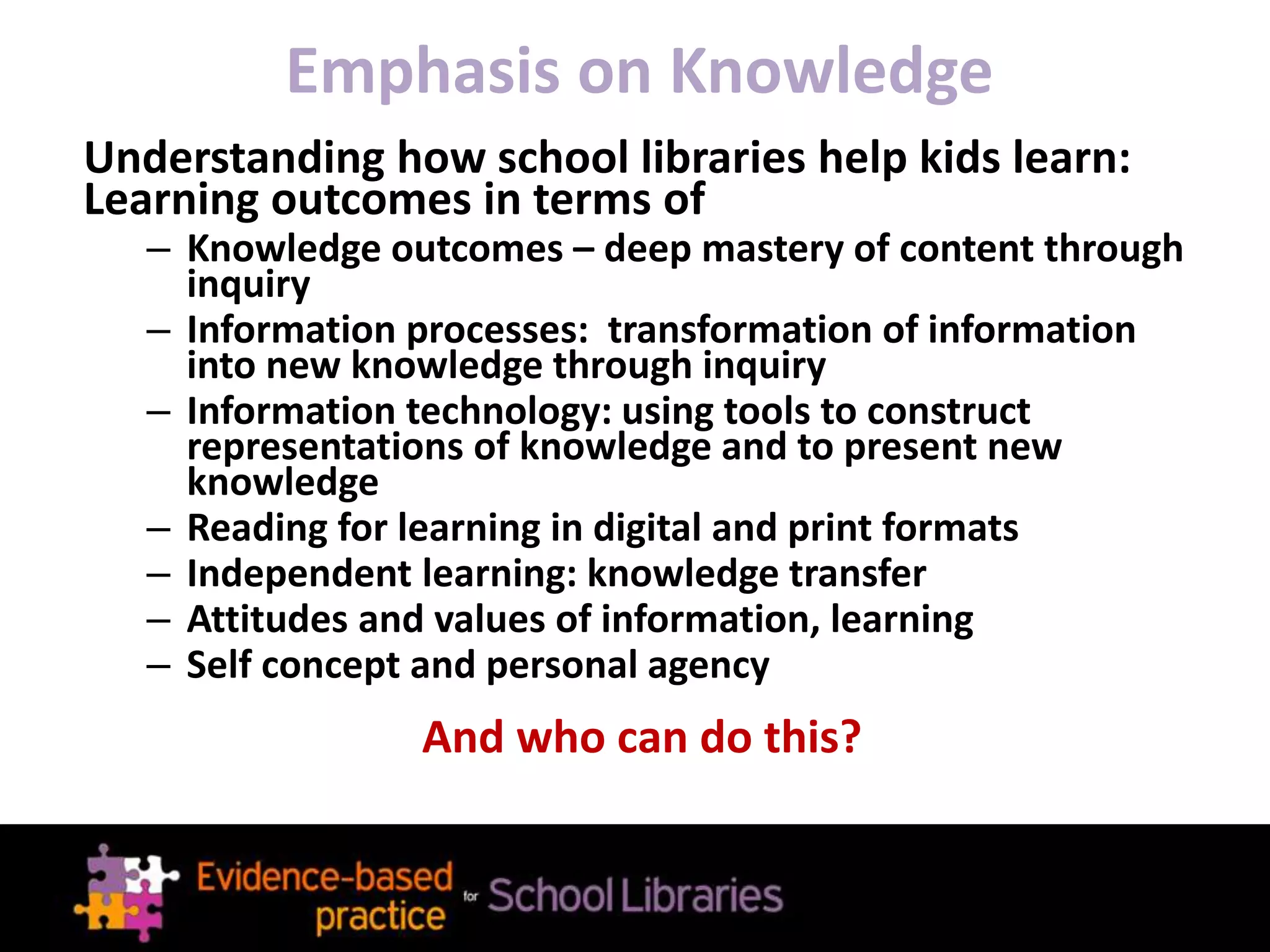 Emphasis on Knowledge
Understanding how school libraries help kids learn:
Learning outcomes in terms of
– Knowledge outcomes – deep mastery of content through
inquiry
– Information processes: transformation of information
into new knowledge through inquiry
– Information technology: using tools to construct
representations of knowledge and to present new
knowledge
– Reading for learning in digital and print formats
– Independent learning: knowledge transfer
– Attitudes and values of information, learning
– Self concept and personal agency
And who can do this?
 