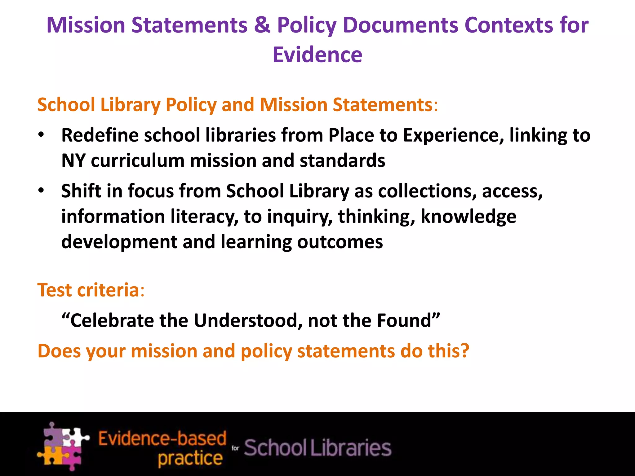 Mission Statements & Policy Documents Contexts for
Evidence
School Library Policy and Mission Statements:
• Redefine school libraries from Place to Experience, linking to
NY curriculum mission and standards
• Shift in focus from School Library as collections, access,
information literacy, to inquiry, thinking, knowledge
development and learning outcomes
Test criteria:
“Celebrate the Understood, not the Found”
Does your mission and policy statements do this?
 