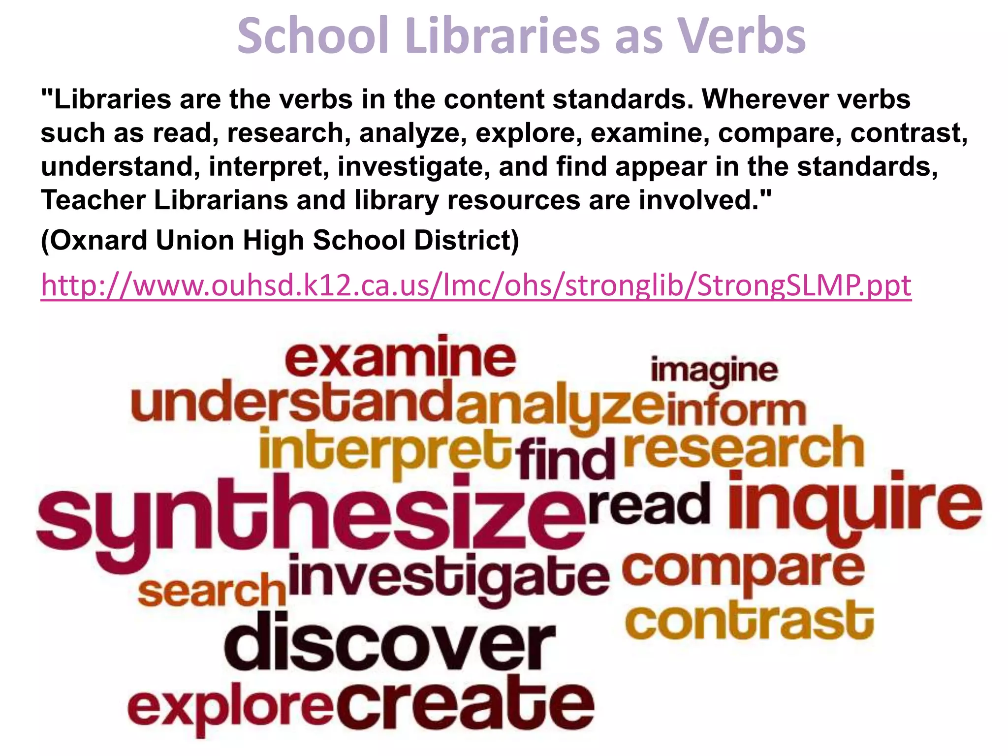 School Libraries as Verbs
"Libraries are the verbs in the content standards. Wherever verbs
such as read, research, analyze, explore, examine, compare, contrast,
understand, interpret, investigate, and find appear in the standards,
Teacher Librarians and library resources are involved."
(Oxnard Union High School District)
http://www.ouhsd.k12.ca.us/lmc/ohs/stronglib/StrongSLMP.ppt
 