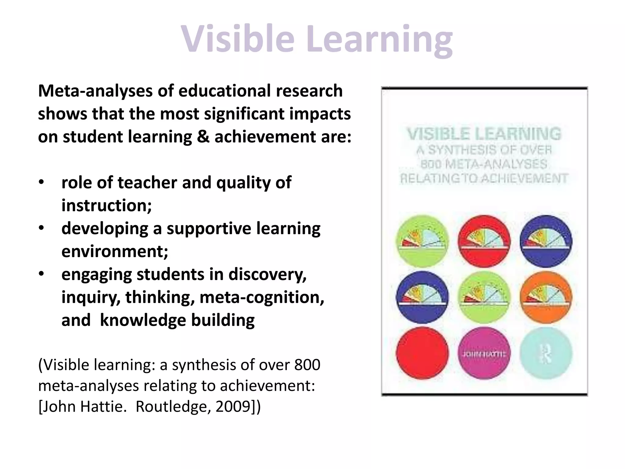Meta-analyses of educational research
shows that the most significant impacts
on student learning & achievement are:
• role of teacher and quality of
instruction;
• developing a supportive learning
environment;
• engaging students in discovery,
inquiry, thinking, meta-cognition,
and knowledge building
(Visible learning: a synthesis of over 800
meta-analyses relating to achievement:
[John Hattie. Routledge, 2009])
Visible Learning
 