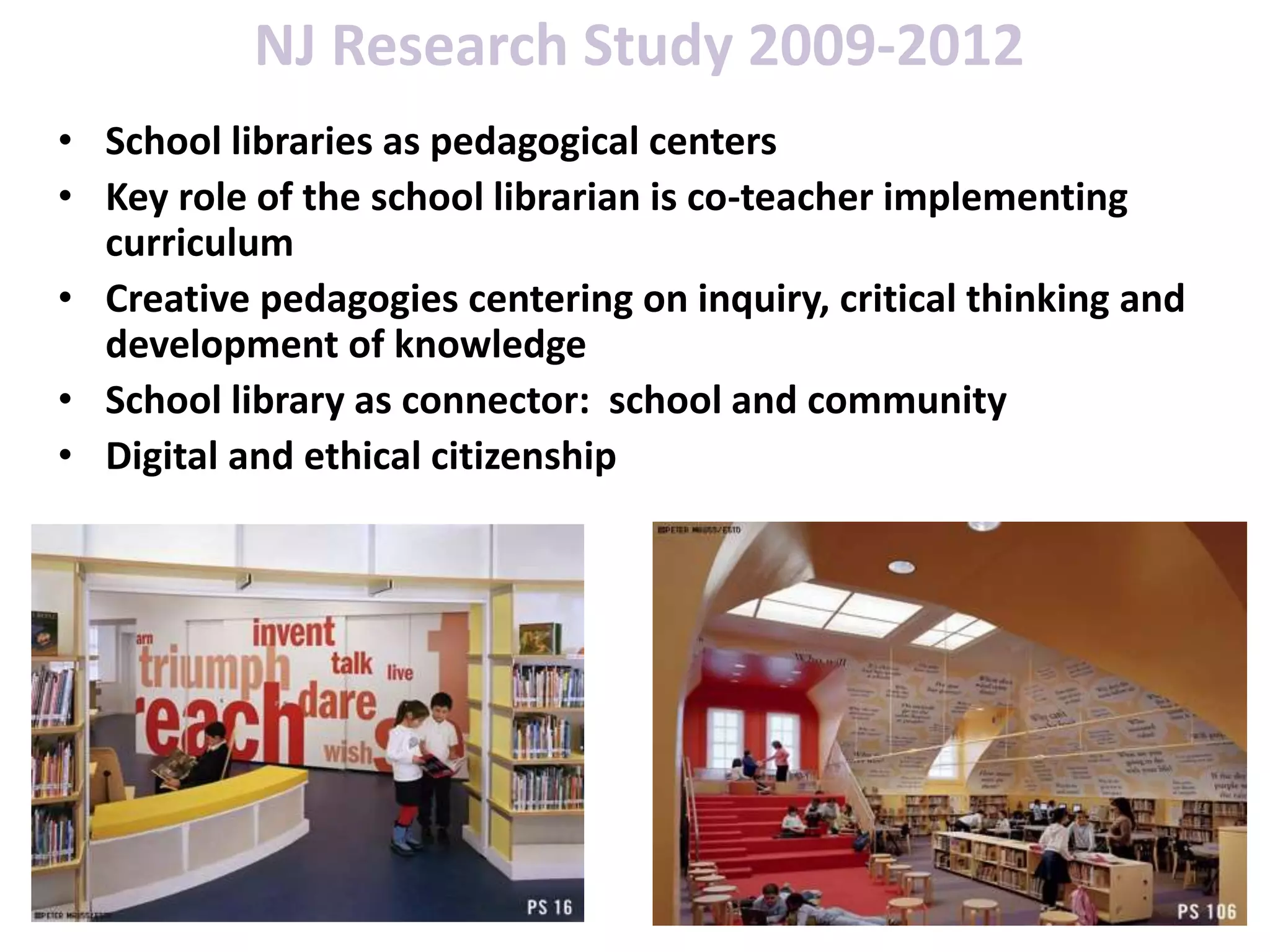 NJ Research Study 2009-2012
• School libraries as pedagogical centers
• Key role of the school librarian is co-teacher implementing
curriculum
• Creative pedagogies centering on inquiry, critical thinking and
development of knowledge
• School library as connector: school and community
• Digital and ethical citizenship
 