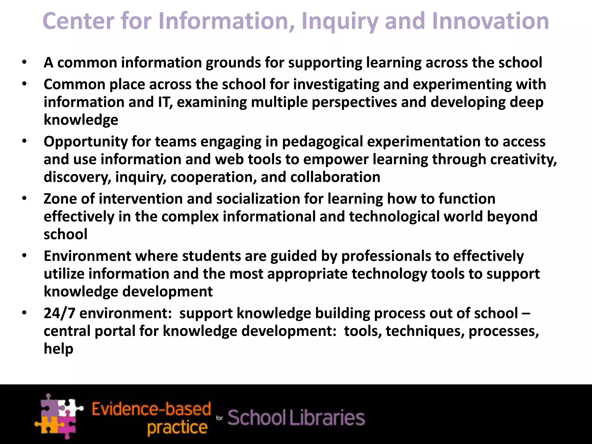 Center for Information, Inquiry and Innovation
• A common information grounds for supporting learning across the school
• Common place across the school for investigating and experimenting with
information and IT, examining multiple perspectives and developing deep
knowledge
• Opportunity for teams engaging in pedagogical experimentation to access
and use information and web tools to empower learning through creativity,
discovery, inquiry, cooperation, and collaboration
• Zone of intervention and socialization for learning how to function
effectively in the complex informational and technological world beyond
school
• Environment where students are guided by professionals to effectively
utilize information and the most appropriate technology tools to support
knowledge development
• 24/7 environment: support knowledge building process out of school –
central portal for knowledge development: tools, techniques, processes,
help
 