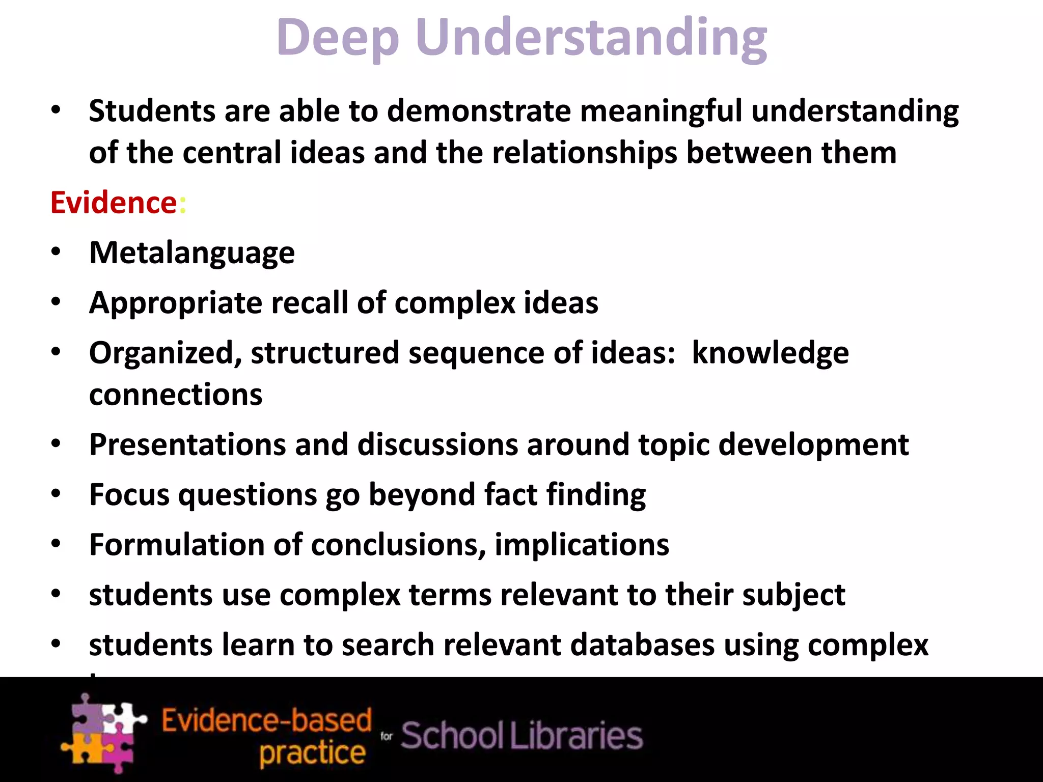 Deep Understanding
• Students are able to demonstrate meaningful understanding
of the central ideas and the relationships between them
Evidence:
• Metalanguage
• Appropriate recall of complex ideas
• Organized, structured sequence of ideas: knowledge
connections
• Presentations and discussions around topic development
• Focus questions go beyond fact finding
• Formulation of conclusions, implications
• students use complex terms relevant to their subject
• students learn to search relevant databases using complex
language
 