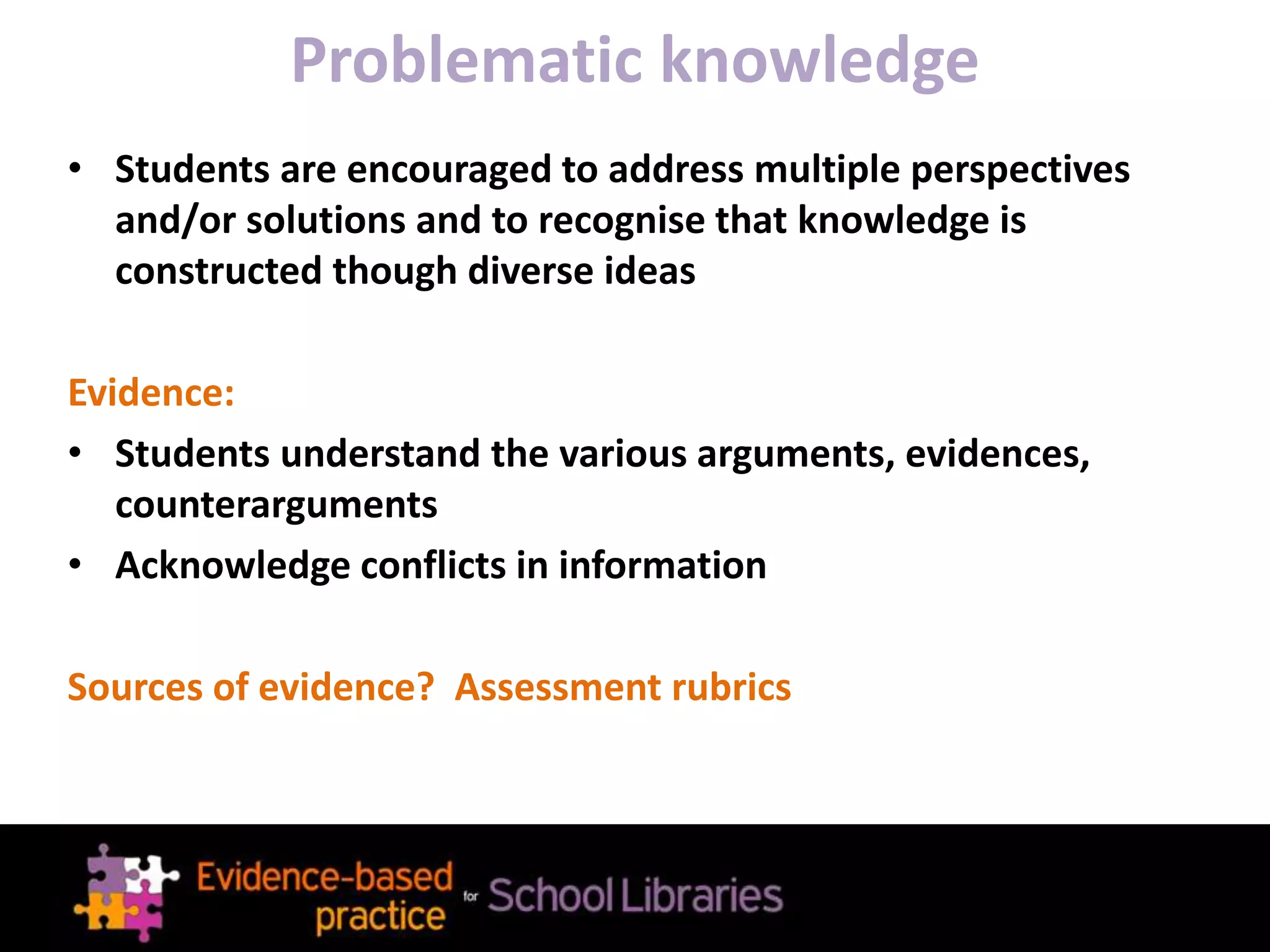 Problematic knowledge
• Students are encouraged to address multiple perspectives
and/or solutions and to recognise that knowledge is
constructed though diverse ideas
Evidence:
• Students understand the various arguments, evidences,
counterarguments
• Acknowledge conflicts in information
Sources of evidence? Assessment rubrics
 