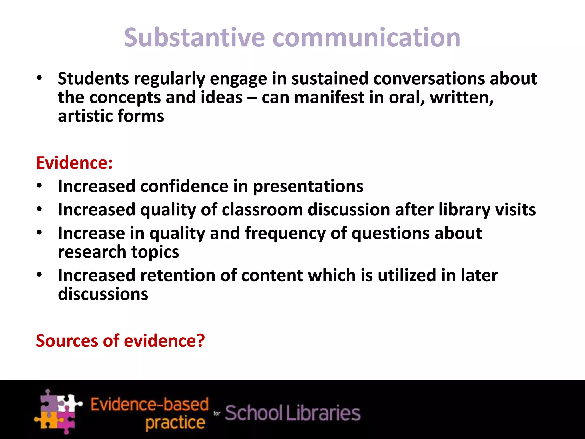 Substantive communication
• Students regularly engage in sustained conversations about
the concepts and ideas – can manifest in oral, written,
artistic forms
Evidence:
• Increased confidence in presentations
• Increased quality of classroom discussion after library visits
• Increase in quality and frequency of questions about
research topics
• Increased retention of content which is utilized in later
discussions
Sources of evidence?
 
