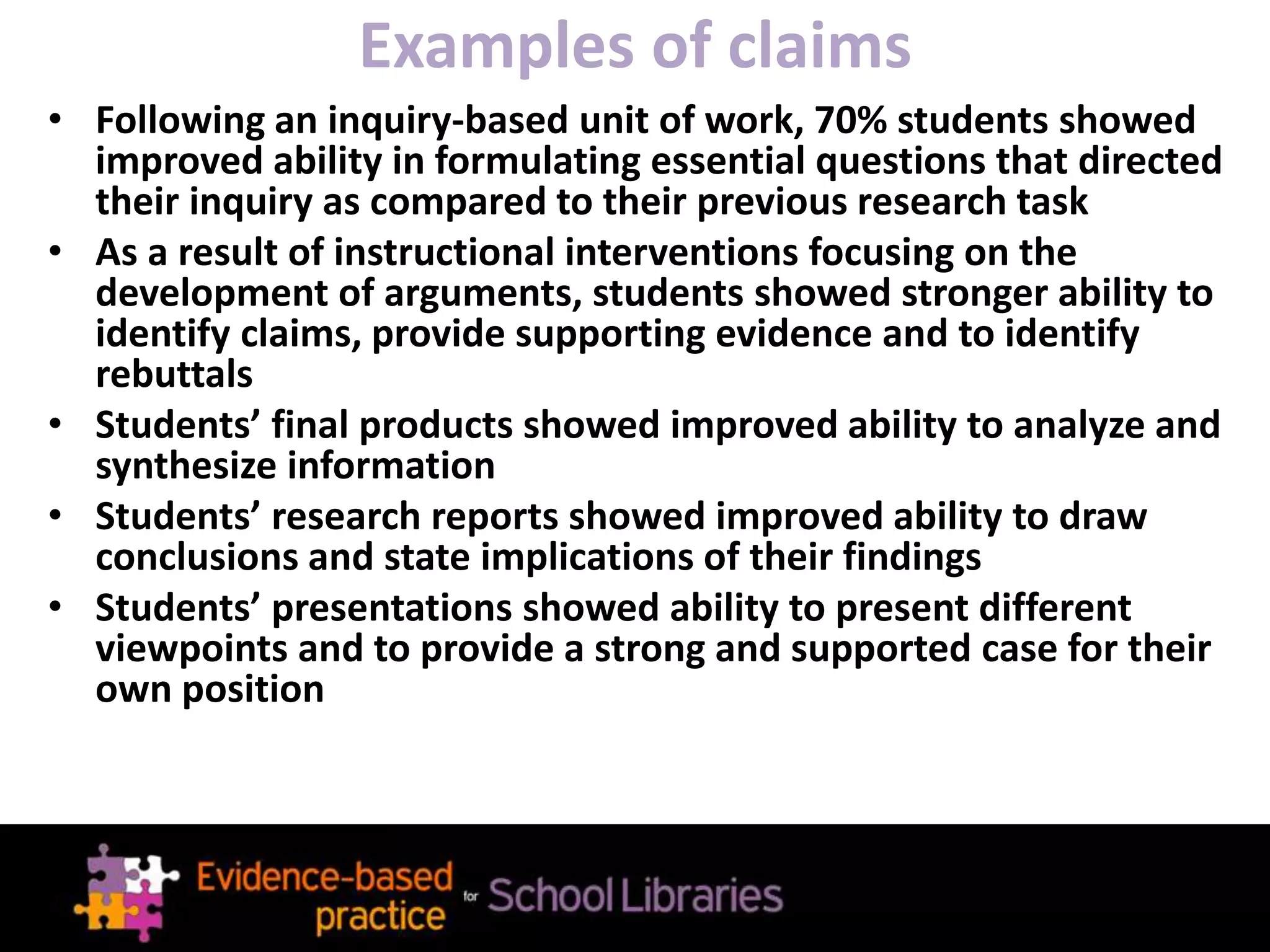 Examples of claims
• Following an inquiry-based unit of work, 70% students showed
improved ability in formulating essential questions that directed
their inquiry as compared to their previous research task
• As a result of instructional interventions focusing on the
development of arguments, students showed stronger ability to
identify claims, provide supporting evidence and to identify
rebuttals
• Students’ final products showed improved ability to analyze and
synthesize information
• Students’ research reports showed improved ability to draw
conclusions and state implications of their findings
• Students’ presentations showed ability to present different
viewpoints and to provide a strong and supported case for their
own position
 