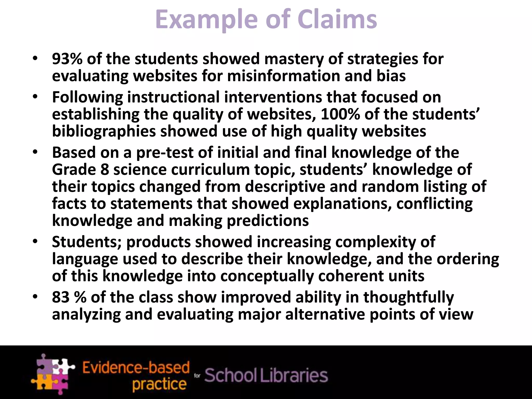 Example of Claims
• 93% of the students showed mastery of strategies for
evaluating websites for misinformation and bias
• Following instructional interventions that focused on
establishing the quality of websites, 100% of the students’
bibliographies showed use of high quality websites
• Based on a pre-test of initial and final knowledge of the
Grade 8 science curriculum topic, students’ knowledge of
their topics changed from descriptive and random listing of
facts to statements that showed explanations, conflicting
knowledge and making predictions
• Students; products showed increasing complexity of
language used to describe their knowledge, and the ordering
of this knowledge into conceptually coherent units
• 83 % of the class show improved ability in thoughtfully
analyzing and evaluating major alternative points of view
 