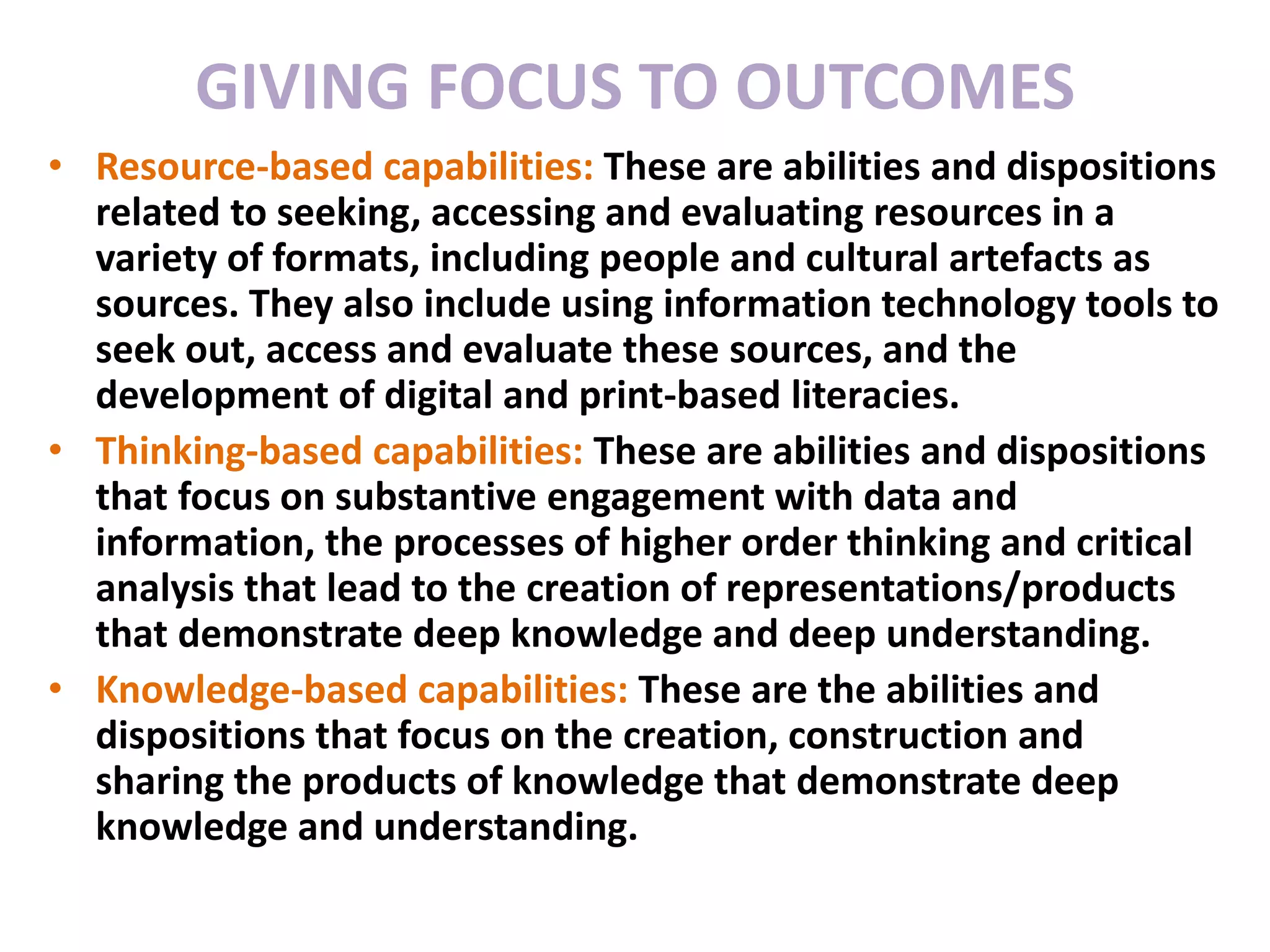 Focus of Instructional Interventions
• Resource-based capabilities: These are abilities and dispositions
related to seeking, accessing and evaluating resources in a
variety of formats, including people and cultural artefacts as
sources. They also include using information technology tools to
seek out, access and evaluate these sources, and the
development of digital and print-based literacies.
• Thinking-based capabilities: These are abilities and dispositions
that focus on substantive engagement with data and
information, the processes of higher order thinking and critical
analysis that lead to the creation of representations/products
that demonstrate deep knowledge and deep understanding.
• Knowledge-based capabilities: These are the abilities and
dispositions that focus on the creation, construction and
sharing the products of knowledge that demonstrate deep
knowledge and understanding.
GIVING FOCUS TO OUTCOMES
 
