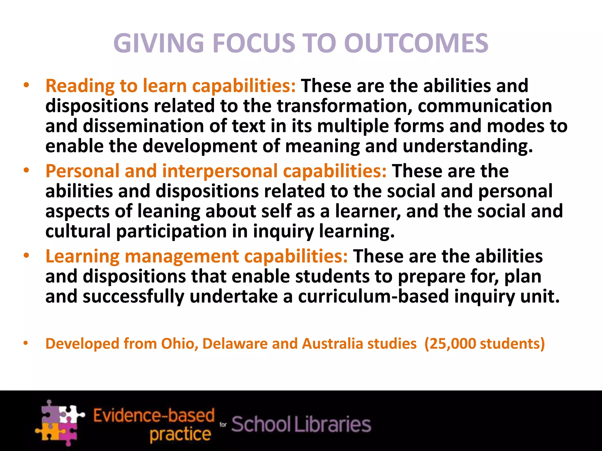 • Reading to learn capabilities: These are the abilities and
dispositions related to the transformation, communication
and dissemination of text in its multiple forms and modes to
enable the development of meaning and understanding.
• Personal and interpersonal capabilities: These are the
abilities and dispositions related to the social and personal
aspects of leaning about self as a learner, and the social and
cultural participation in inquiry learning.
• Learning management capabilities: These are the abilities
and dispositions that enable students to prepare for, plan
and successfully undertake a curriculum-based inquiry unit.
• Developed from Ohio, Delaware and Australia studies (25,000 students)
GIVING FOCUS TO OUTCOMES
 