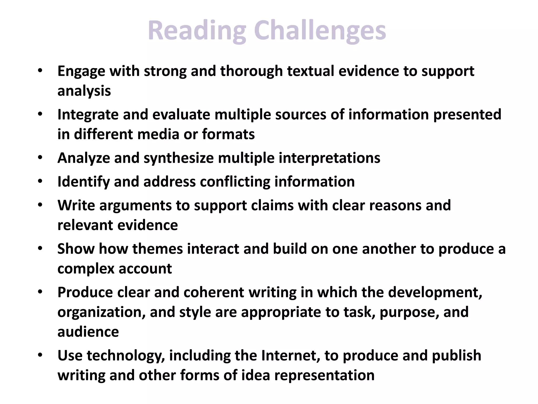 Reading Challenges
• Engage with strong and thorough textual evidence to support
analysis
• Integrate and evaluate multiple sources of information presented
in different media or formats
• Analyze and synthesize multiple interpretations
• Identify and address conflicting information
• Write arguments to support claims with clear reasons and
relevant evidence
• Show how themes interact and build on one another to produce a
complex account
• Produce clear and coherent writing in which the development,
organization, and style are appropriate to task, purpose, and
audience
• Use technology, including the Internet, to produce and publish
writing and other forms of idea representation
 