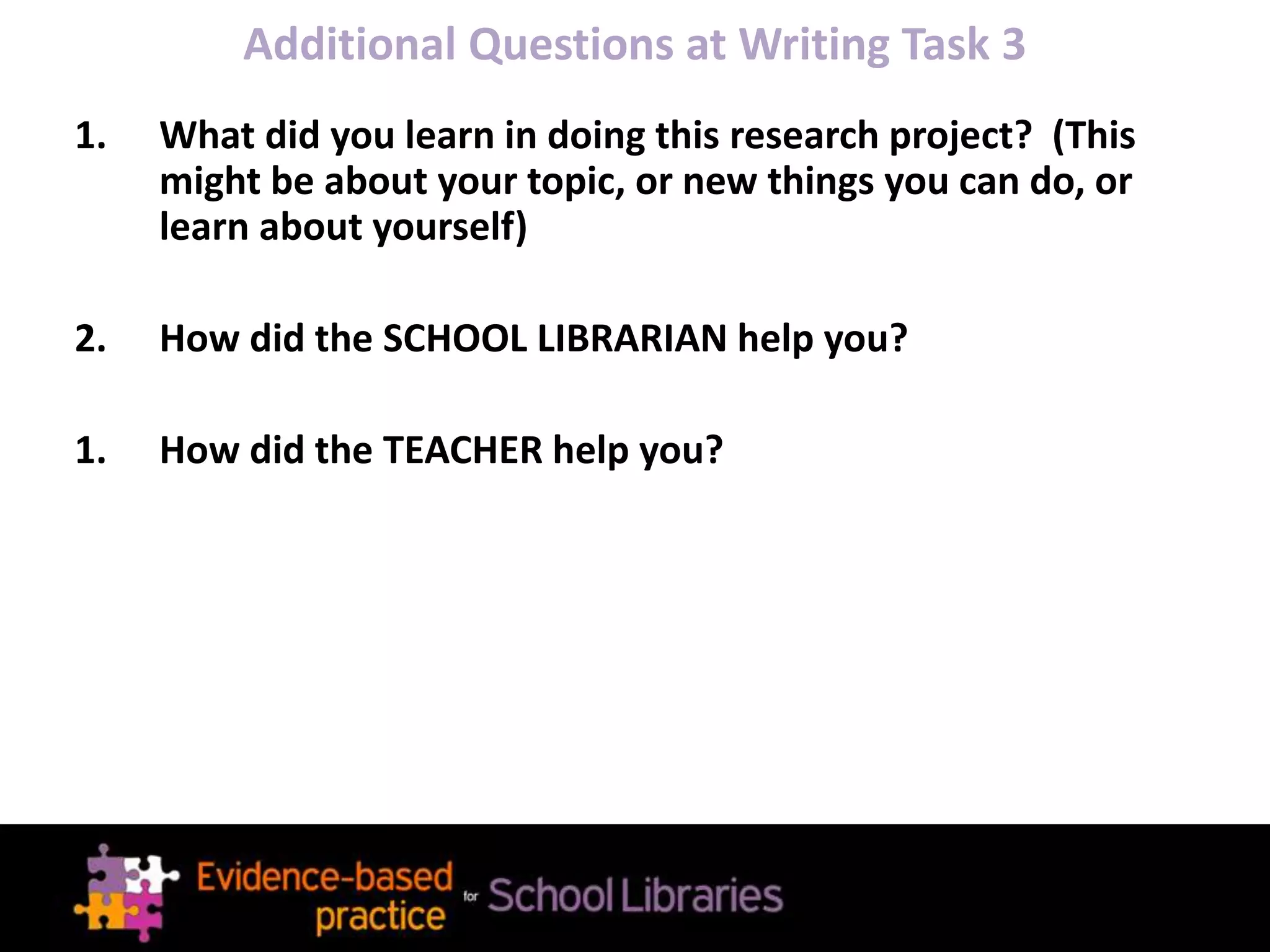 Additional Questions at Writing Task 3
1. What did you learn in doing this research project? (This
might be about your topic, or new things you can do, or
learn about yourself)
2. How did the SCHOOL LIBRARIAN help you?
1. How did the TEACHER help you?
 
