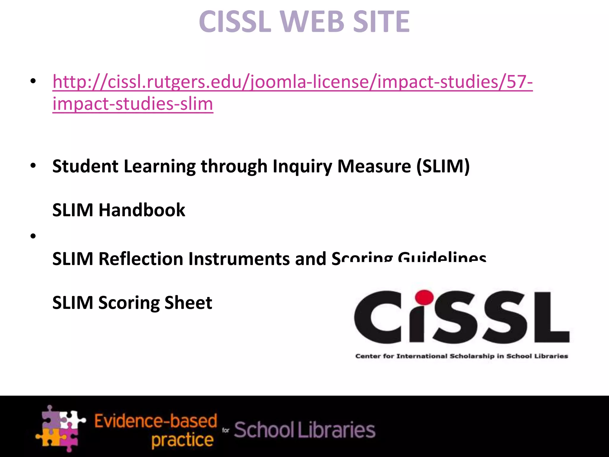 CISSL WEB SITE
• http://cissl.rutgers.edu/joomla-license/impact-studies/57-
impact-studies-slim
• Student Learning through Inquiry Measure (SLIM)
SLIM Handbook
•
SLIM Reflection Instruments and Scoring Guidelines
SLIM Scoring Sheet
 
