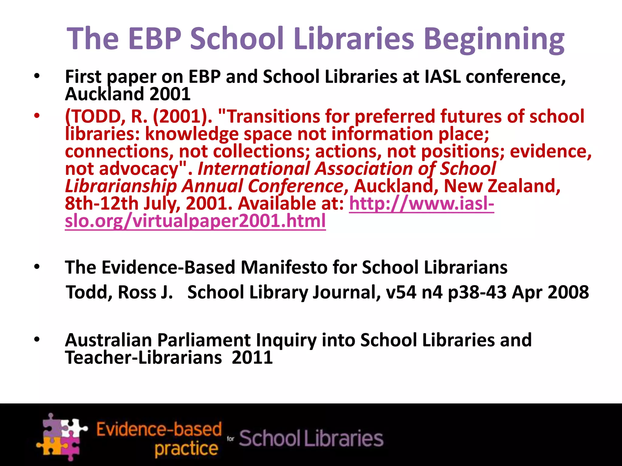 The EBP School Libraries Beginning
• First paper on EBP and School Libraries at IASL conference,
Auckland 2001
• (TODD, R. (2001). "Transitions for preferred futures of school
libraries: knowledge space not information place;
connections, not collections; actions, not positions; evidence,
not advocacy". International Association of School
Librarianship Annual Conference, Auckland, New Zealand,
8th-12th July, 2001. Available at: http://www.iasl-
slo.org/virtualpaper2001.html
• The Evidence-Based Manifesto for School Librarians
Todd, Ross J. School Library Journal, v54 n4 p38-43 Apr 2008
• Australian Parliament Inquiry into School Libraries and
Teacher-Librarians 2011
 