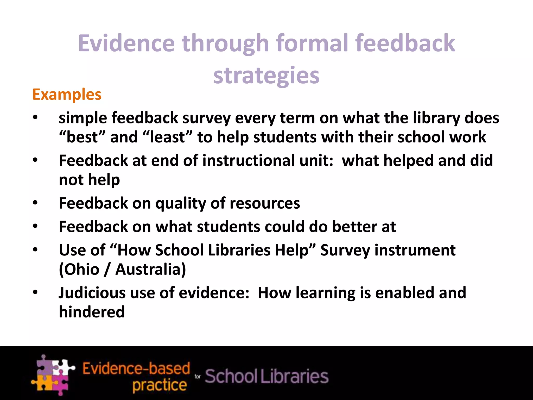 Evidence through formal feedback
strategies
Examples
• simple feedback survey every term on what the library does
“best” and “least” to help students with their school work
• Feedback at end of instructional unit: what helped and did
not help
• Feedback on quality of resources
• Feedback on what students could do better at
• Use of “How School Libraries Help” Survey instrument
(Ohio / Australia)
• Judicious use of evidence: How learning is enabled and
hindered
 
