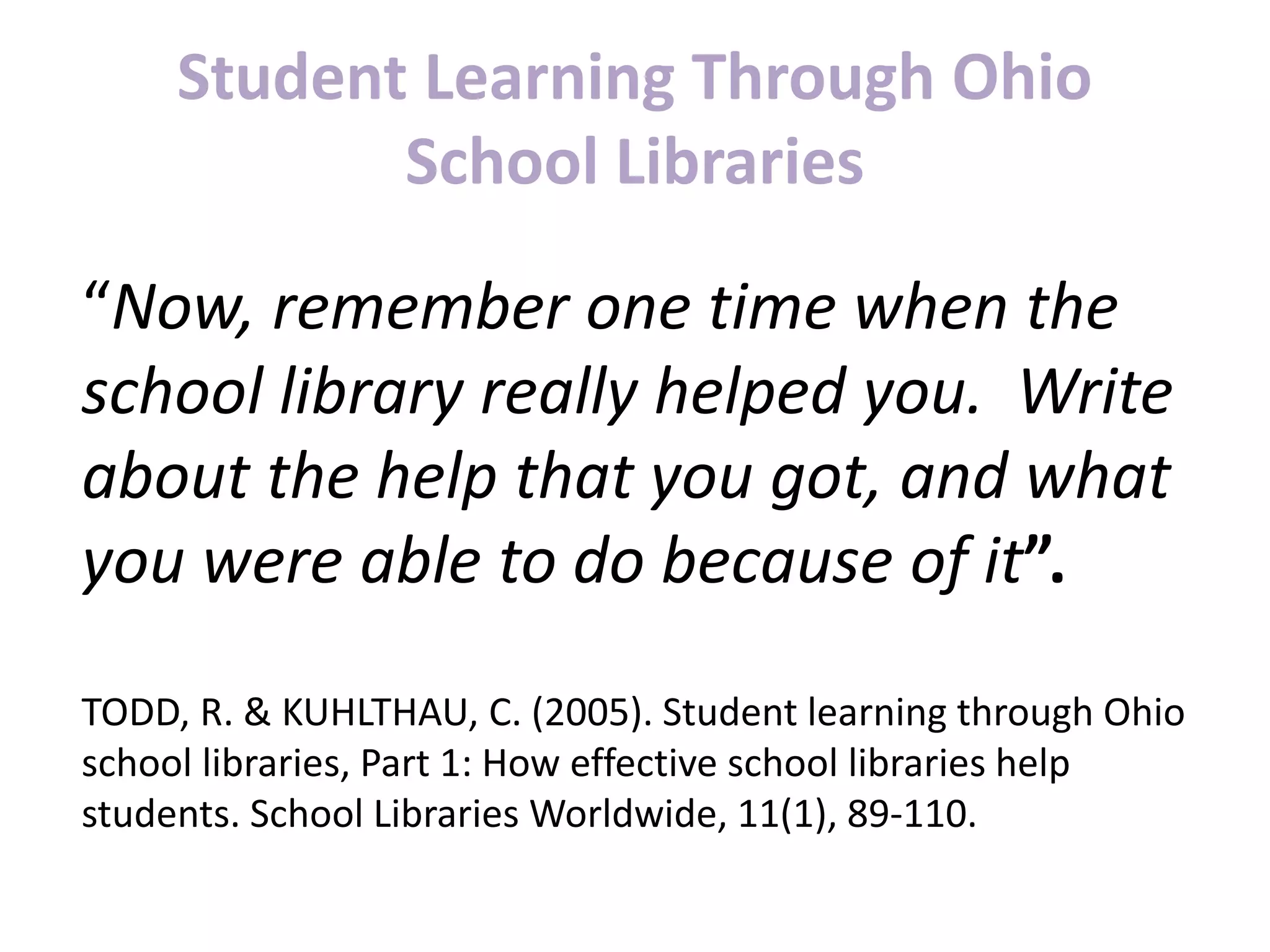 Student Learning Through Ohio
School Libraries
“Now, remember one time when the
school library really helped you. Write
about the help that you got, and what
you were able to do because of it”.
TODD, R. & KUHLTHAU, C. (2005). Student learning through Ohio
school libraries, Part 1: How effective school libraries help
students. School Libraries Worldwide, 11(1), 89-110.
 