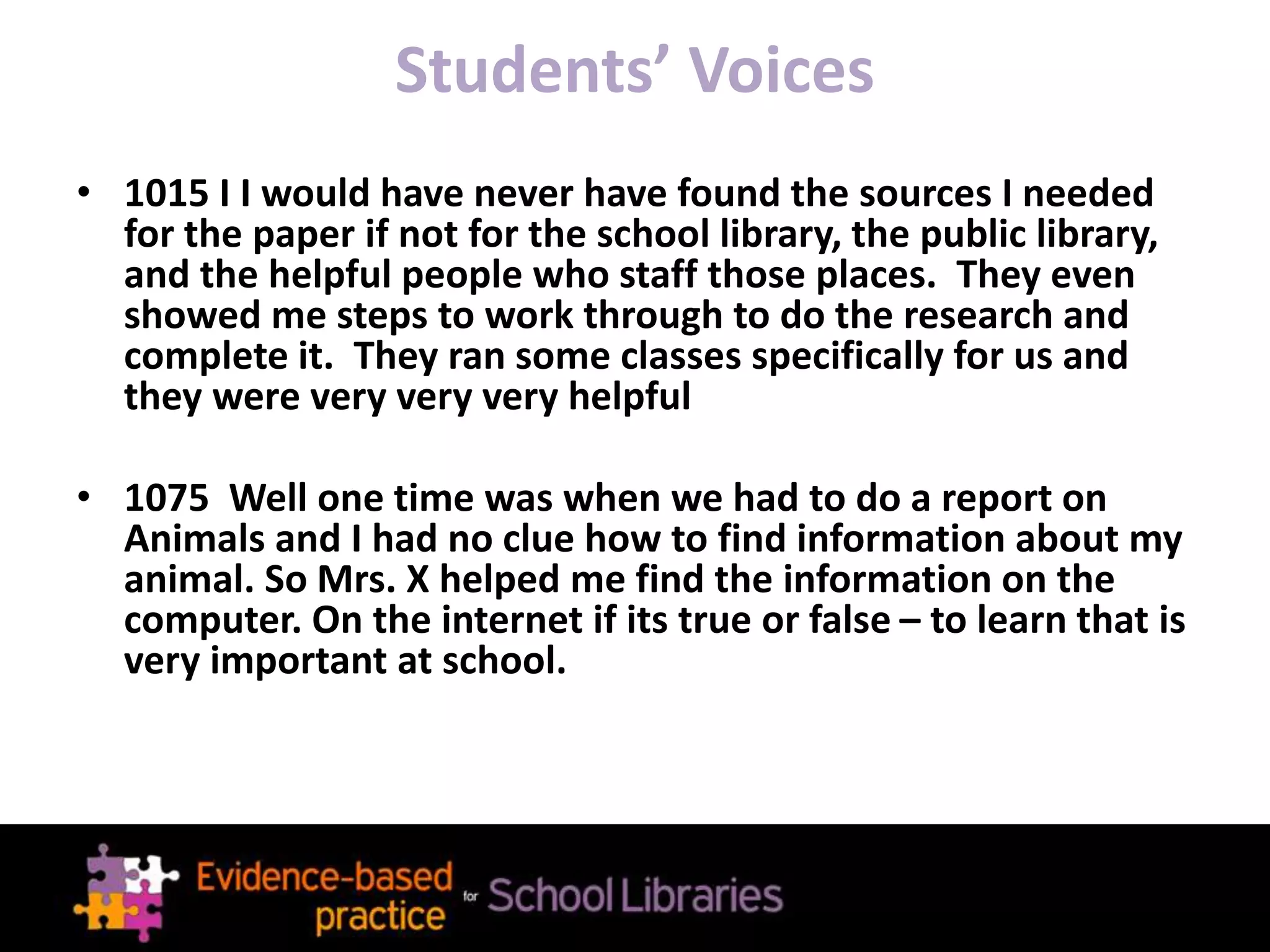 Students’ Voices
• 1015 I I would have never have found the sources I needed
for the paper if not for the school library, the public library,
and the helpful people who staff those places. They even
showed me steps to work through to do the research and
complete it. They ran some classes specifically for us and
they were very very very helpful
• 1075 Well one time was when we had to do a report on
Animals and I had no clue how to find information about my
animal. So Mrs. X helped me find the information on the
computer. On the internet if its true or false – to learn that is
very important at school.
 