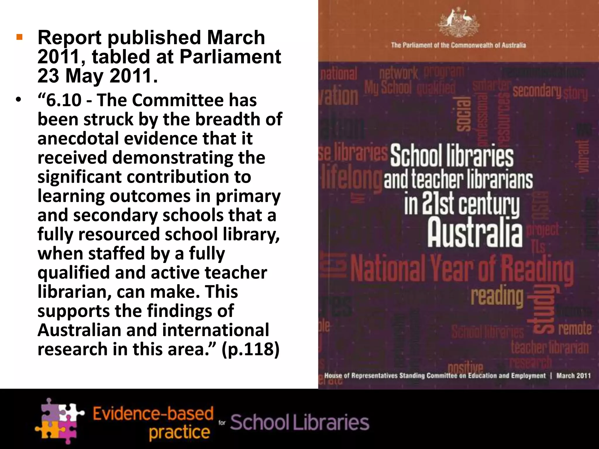  Report published March
2011, tabled at Parliament
23 May 2011.
• “6.10 - The Committee has
been struck by the breadth of
anecdotal evidence that it
received demonstrating the
significant contribution to
learning outcomes in primary
and secondary schools that a
fully resourced school library,
when staffed by a fully
qualified and active teacher
librarian, can make. This
supports the findings of
Australian and international
research in this area.” (p.118)
 