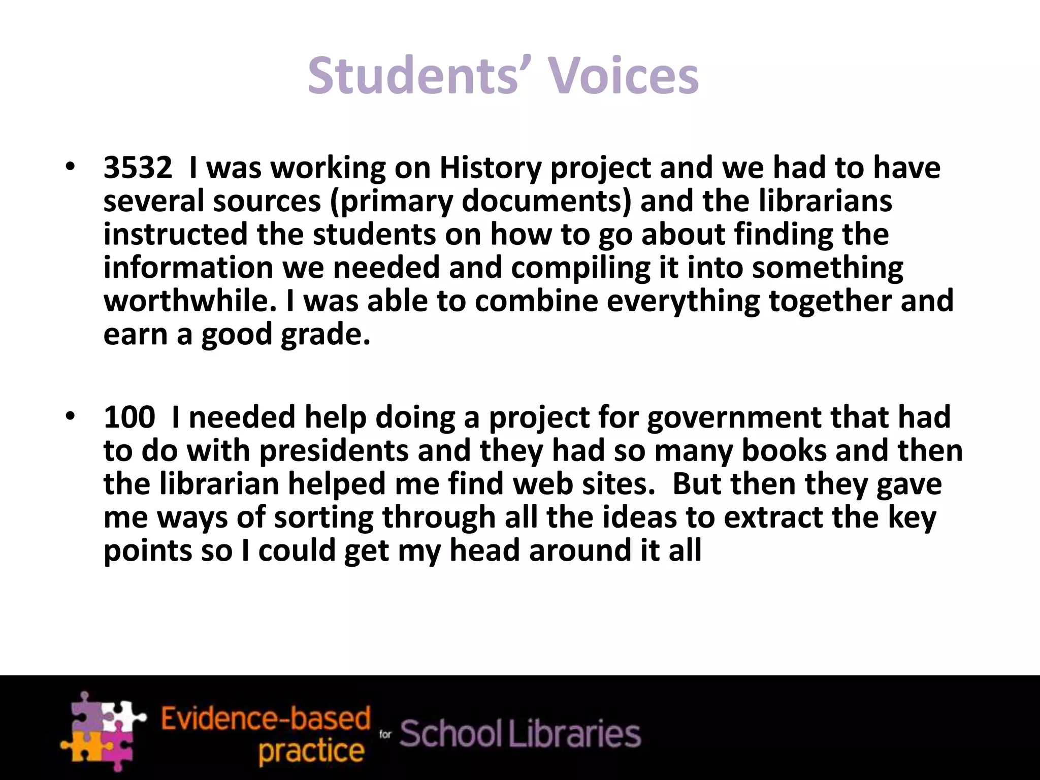 Students’ Voices
• 3532 I was working on History project and we had to have
several sources (primary documents) and the librarians
instructed the students on how to go about finding the
information we needed and compiling it into something
worthwhile. I was able to combine everything together and
earn a good grade.
• 100 I needed help doing a project for government that had
to do with presidents and they had so many books and then
the librarian helped me find web sites. But then they gave
me ways of sorting through all the ideas to extract the key
points so I could get my head around it all
 